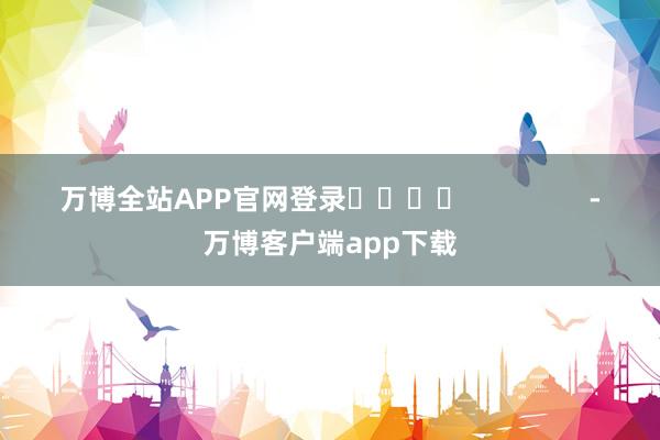 万博全站APP官网登录				                -万博客户端app下载