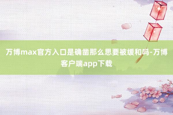 万博max官方入口是确凿那么思要被缓和吗-万博客户端app下载