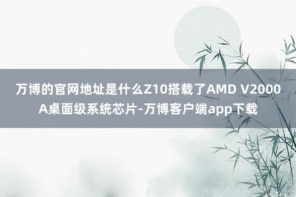 万博的官网地址是什么Z10搭载了AMD V2000A桌面级系统芯片-万博客户端app下载