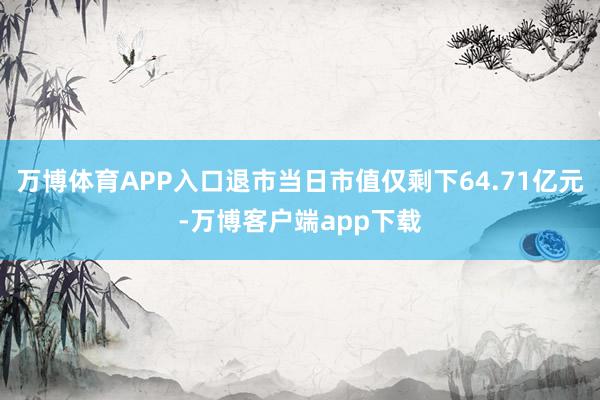 万博体育APP入口退市当日市值仅剩下64.71亿元-万博客户端app下载