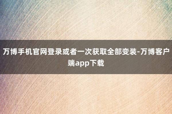 万博手机官网登录或者一次获取全部变装-万博客户端app下载