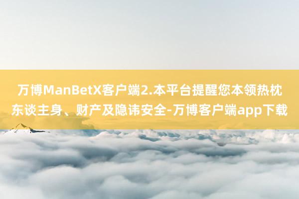 万博ManBetX客户端2.本平台提醒您本领热枕东谈主身、财产及隐讳安全-万博客户端app下载