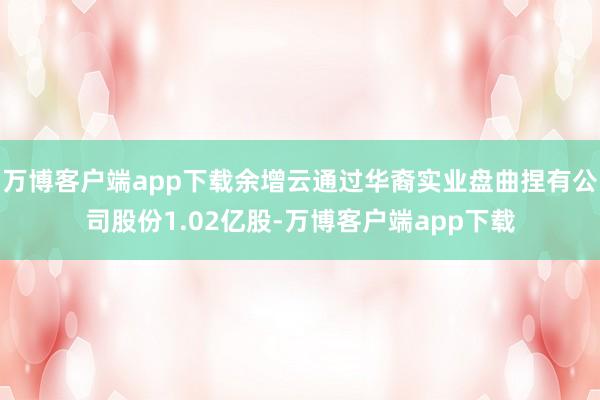 万博客户端app下载余增云通过华裔实业盘曲捏有公司股份1.02亿股-万博客户端app下载