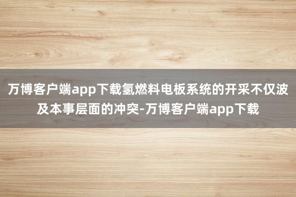 万博客户端app下载氢燃料电板系统的开采不仅波及本事层面的冲突-万博客户端app下载