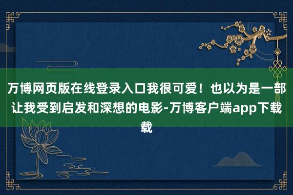 万博网页版在线登录入口我很可爱！也以为是一部让我受到启发和深想的电影-万博客户端app下载