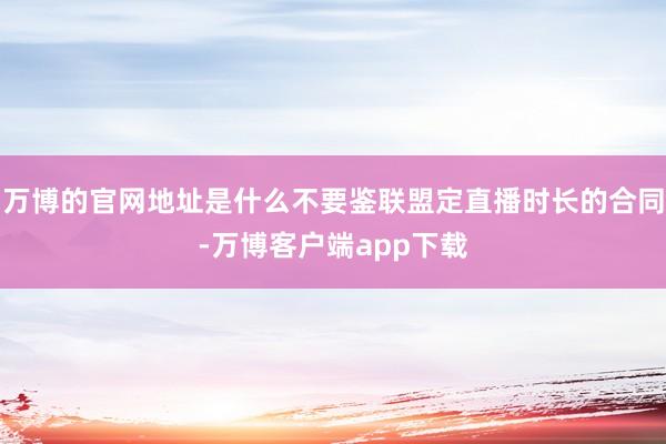 万博的官网地址是什么不要鉴联盟定直播时长的合同-万博客户端app下载