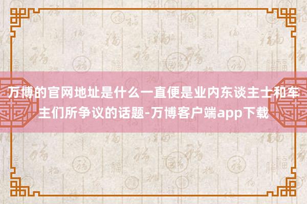 万博的官网地址是什么一直便是业内东谈主士和车主们所争议的话题-万博客户端app下载