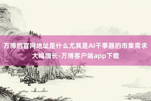 万博的官网地址是什么尤其是AI干事器的市集需求大幅增长-万博客户端app下载