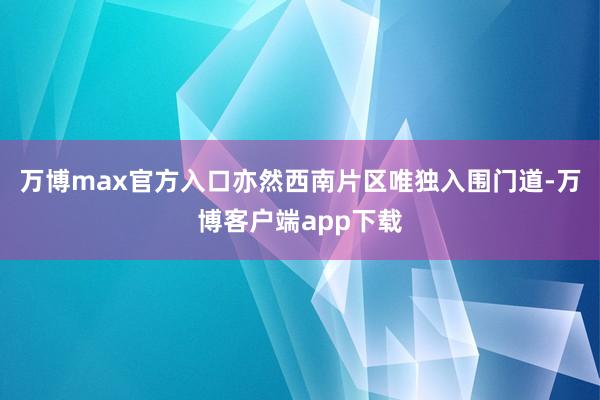 万博max官方入口亦然西南片区唯独入围门道-万博客户端app下载