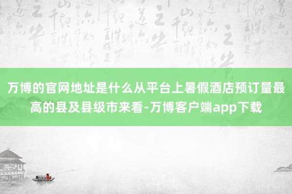 万博的官网地址是什么从平台上暑假酒店预订量最高的县及县级市来看-万博客户端app下载