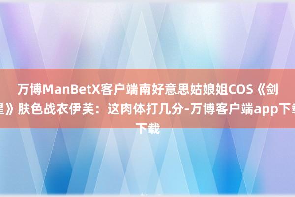 万博ManBetX客户端南好意思姑娘姐COS《剑星》肤色战衣伊芙：这肉体打几分-万博客户端app下载