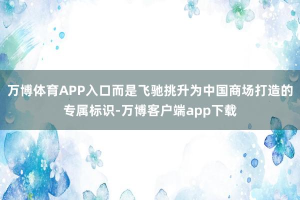 万博体育APP入口而是飞驰挑升为中国商场打造的专属标识-万博客户端app下载