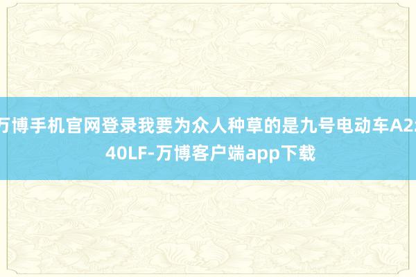 万博手机官网登录我要为众人种草的是九号电动车A2z 40LF-万博客户端app下载