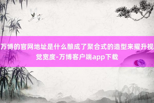 万博的官网地址是什么酿成了聚合式的造型来擢升视觉宽度-万博客户端app下载