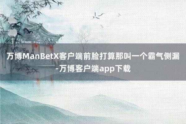 万博ManBetX客户端前脸打算那叫一个霸气侧漏-万博客户端app下载