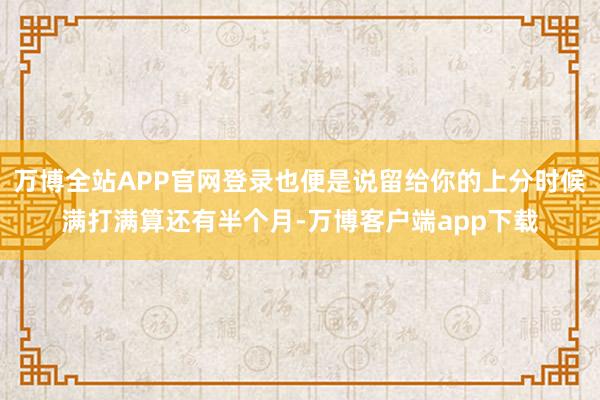 万博全站APP官网登录也便是说留给你的上分时候满打满算还有半个月-万博客户端app下载