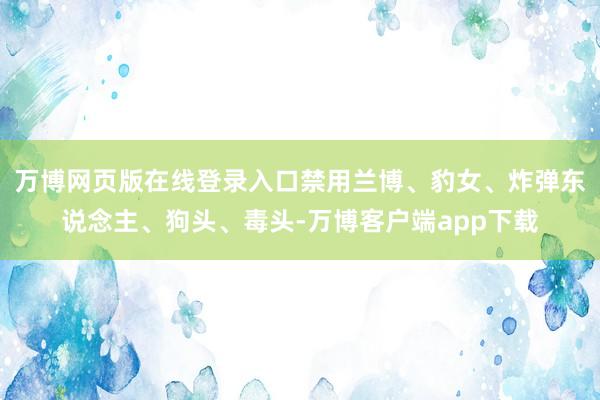 万博网页版在线登录入口禁用兰博、豹女、炸弹东说念主、狗头、毒头-万博客户端app下载