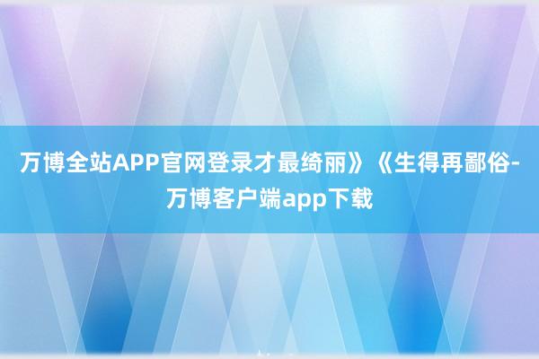 万博全站APP官网登录才最绮丽》《生得再鄙俗-万博客户端app下载