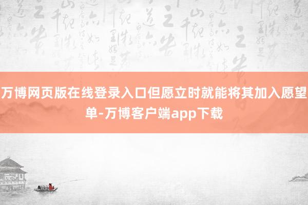 万博网页版在线登录入口但愿立时就能将其加入愿望单-万博客户端app下载