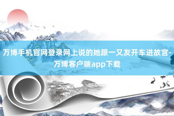 万博手机官网登录网上说的她跟一又友开车进故宫-万博客户端app下载