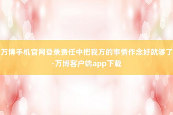 万博手机官网登录责任中把我方的事情作念好就够了-万博客户端app下载