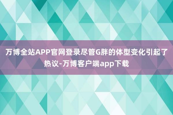 万博全站APP官网登录尽管G胖的体型变化引起了热议-万博客户端app下载