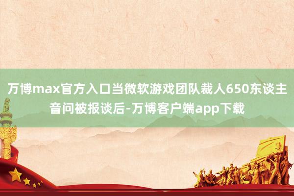 万博max官方入口当微软游戏团队裁人650东谈主音问被报谈后-万博客户端app下载