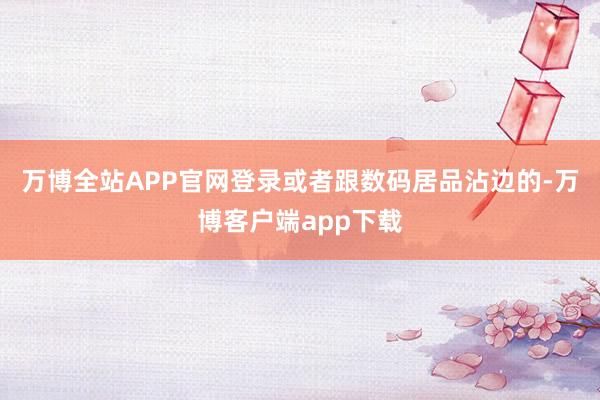 万博全站APP官网登录或者跟数码居品沾边的-万博客户端app下载