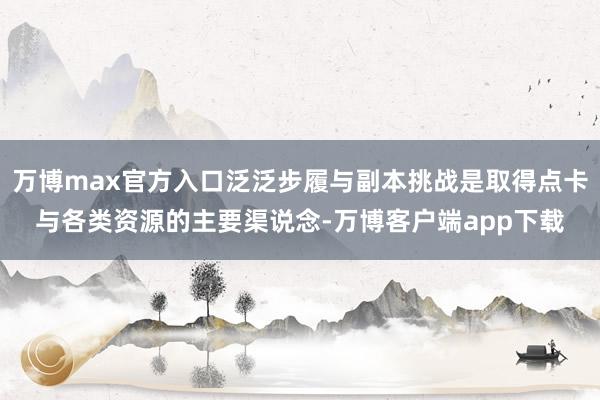 万博max官方入口泛泛步履与副本挑战是取得点卡与各类资源的主要渠说念-万博客户端app下载