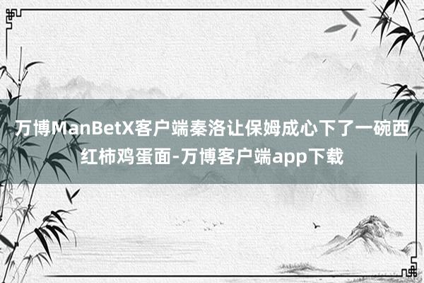 万博ManBetX客户端秦洛让保姆成心下了一碗西红柿鸡蛋面-万博客户端app下载