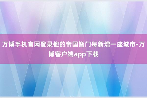 万博手机官网登录他的帝国皆门每新增一座城市-万博客户端app下载