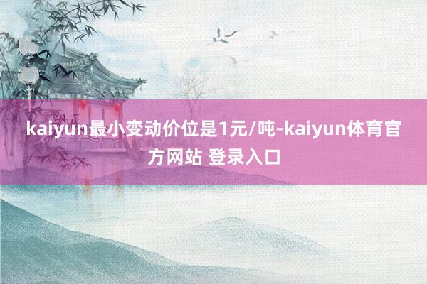 kaiyun最小变动价位是1元/吨-kaiyun体育官方网站 登录入口