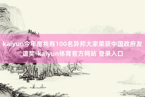 kaiyun今年度共有100名异邦大家荣获中国政府友谊奖-kaiyun体育官方网站 登录入口