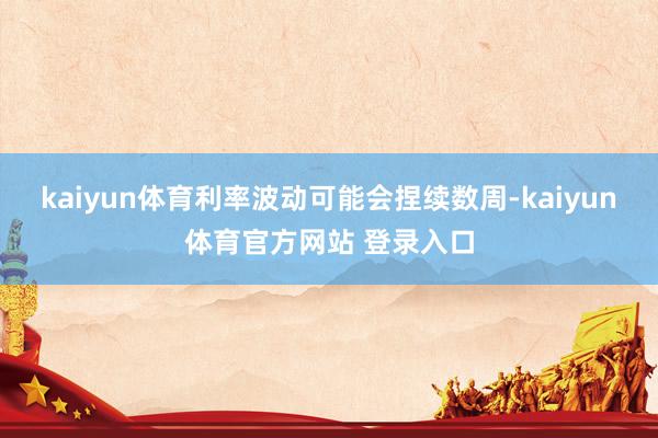 kaiyun体育利率波动可能会捏续数周-kaiyun体育官方网站 登录入口