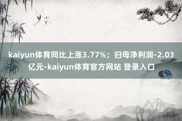 kaiyun体育同比上涨3.77%；归母净利润-2.03亿元-kaiyun体育官方网站 登录入口