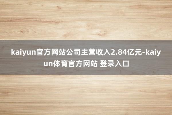 kaiyun官方网站公司主营收入2.84亿元-kaiyun体育官方网站 登录入口