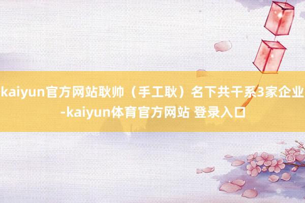 kaiyun官方网站耿帅（手工耿）名下共干系3家企业-kaiyun体育官方网站 登录入口