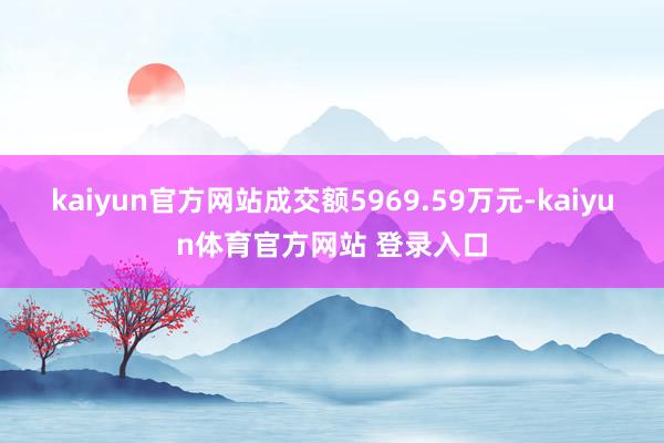 kaiyun官方网站成交额5969.59万元-kaiyun体育官方网站 登录入口