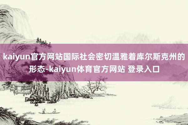 kaiyun官方网站国际社会密切温雅着库尔斯克州的形态-kaiyun体育官方网站 登录入口