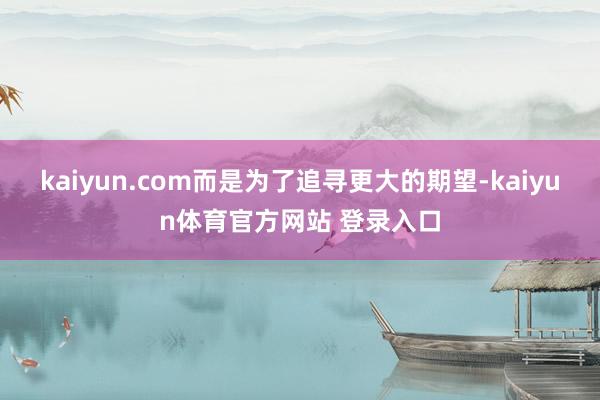 kaiyun.com而是为了追寻更大的期望-kaiyun体育官方网站 登录入口