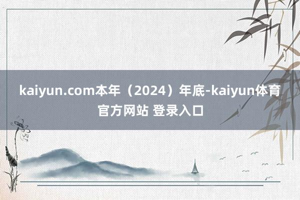 kaiyun.com本年（2024）年底-kaiyun体育官方网站 登录入口