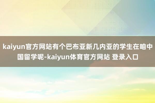 kaiyun官方网站有个巴布亚新几内亚的学生在咱中国留学呢-kaiyun体育官方网站 登录入口