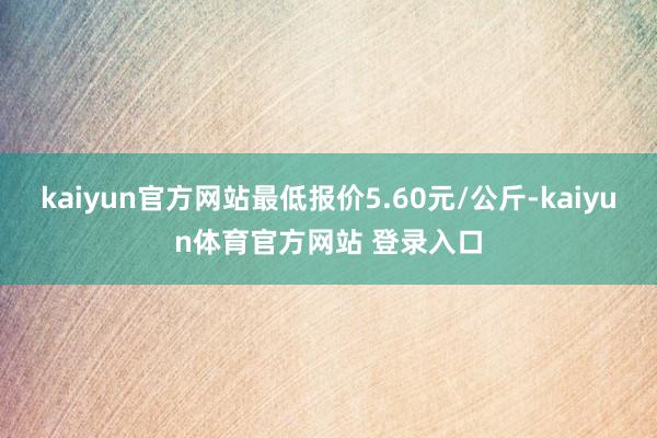 kaiyun官方网站最低报价5.60元/公斤-kaiyun体育官方网站 登录入口