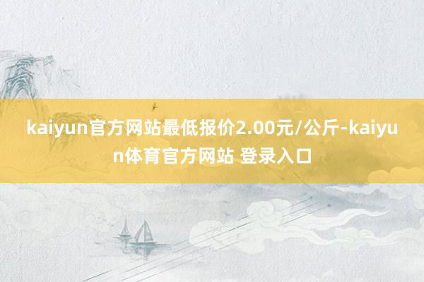 kaiyun官方网站最低报价2.00元/公斤-kaiyun体育官方网站 登录入口