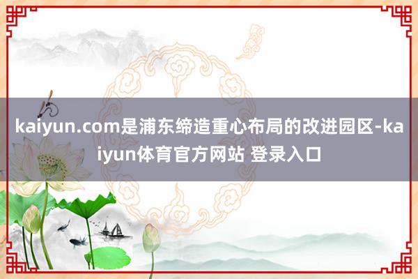 kaiyun.com是浦东缔造重心布局的改进园区-kaiyun体育官方网站 登录入口