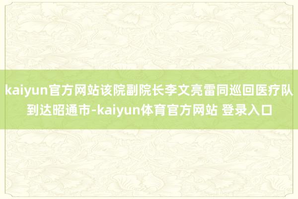 kaiyun官方网站该院副院长李文亮雷同巡回医疗队到达昭通市-kaiyun体育官方网站 登录入口