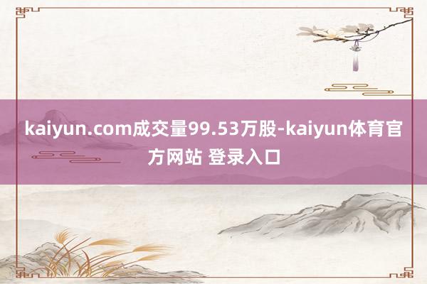 kaiyun.com成交量99.53万股-kaiyun体育官方网站 登录入口