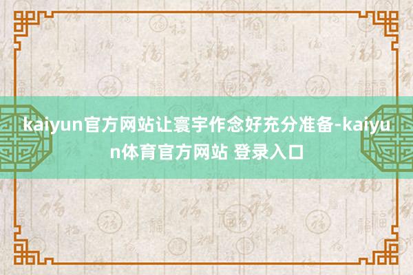 kaiyun官方网站让寰宇作念好充分准备-kaiyun体育官方网站 登录入口