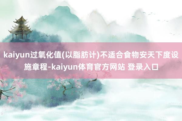 kaiyun过氧化值(以脂肪计)不适合食物安天下度设施章程-kaiyun体育官方网站 登录入口