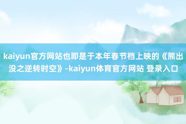 kaiyun官方网站也即是于本年春节档上映的《熊出没之逆转时空》-kaiyun体育官方网站 登录入口